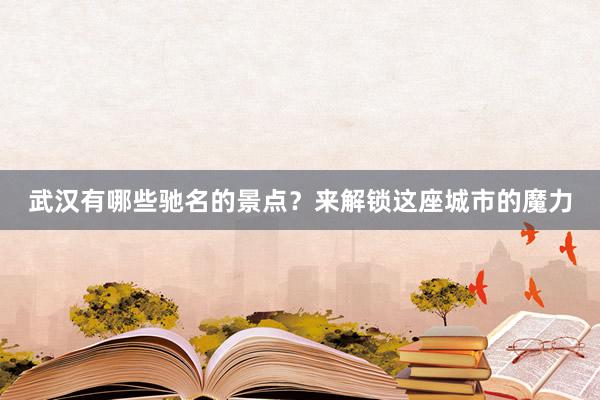 武汉有哪些驰名的景点？来解锁这座城市的魔力