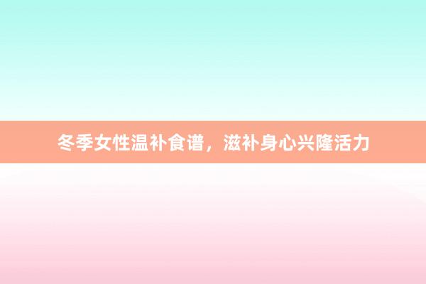 冬季女性温补食谱，滋补身心兴隆活力