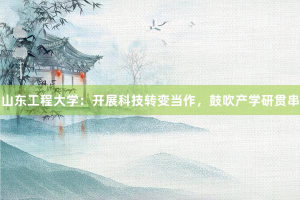 山东工程大学：开展科技转变当作，鼓吹产学研贯串