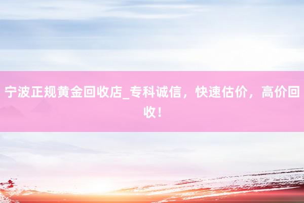 宁波正规黄金回收店_专科诚信，快速估价，高价回收！