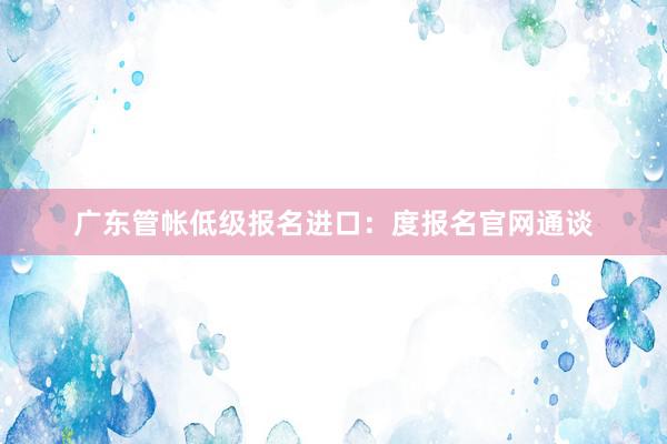 广东管帐低级报名进口：度报名官网通谈