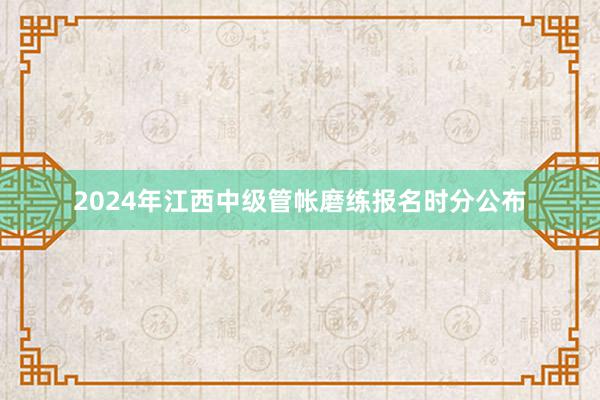 2024年江西中级管帐磨练报名时分公布