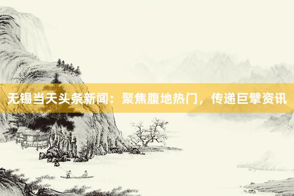 无锡当天头条新闻：聚焦腹地热门，传递巨擘资讯