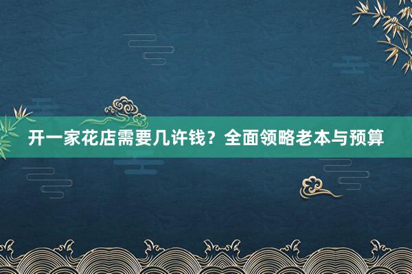 开一家花店需要几许钱？全面领略老本与预算