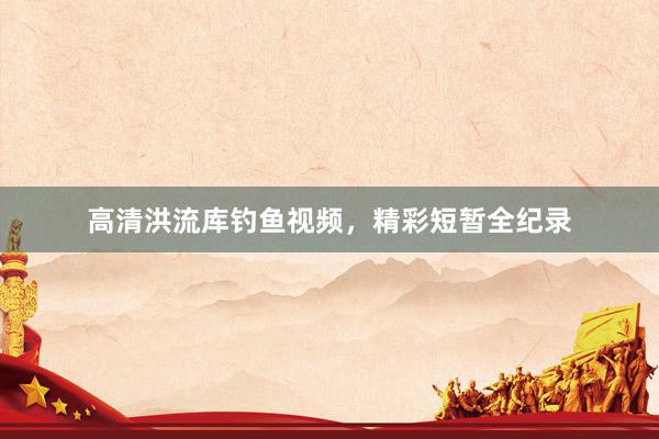 高清洪流库钓鱼视频，精彩短暂全纪录